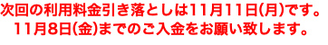 次回の利用料金引き落としは11月11日（月）です。 11月8日（金）までのご入金をお願い致します。