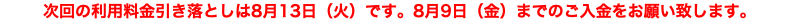 次回の利用料金引き落としは8月13日（火）です。8月9日（金）までのご入金をお願い致します。
